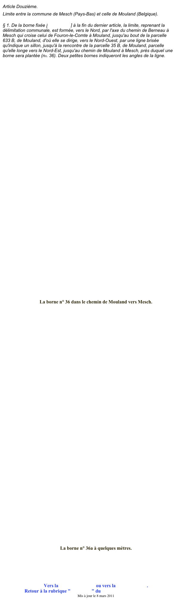 Article Douzième.
Limite entre la commune de Mesch (Pays-Bas) et celle de Mouland (Belgique).
§ 1. De la borne fixée [borne n° 35] à la fin du dernier article, la limite, reprenant la délimitation communale, est formée, vers le Nord, par l'axe du chemin de Berneau à Mesch qui croise celui de Fouron-le-Comte à Mouland, jusqu'au bout de la parcelle 633 B, de Mouland, d'où elle se dirige, vers le Nord-Ouest, par une ligne brisée qu'indique un sillon, jusqu'à la rencontre de la parcelle 35 B, de Mouland, parcelle qu'elle longe vers le Nord-Est, jusqu'au chemin de Mouland à Mesch, près duquel une borne sera plantée (n0. 36). Deux petites bornes indiqueront les angles de la ligne.











































La borne n° 36 dans le chemin de Mouland vers Mesch.













































La borne n° 36a à quelques mètres.






Vers la borne précédente ou vers la borne suivante.
Retour à la rubrique "Ma région" du site de Jean-Louis XHONNEUX
Mis à jour le 8 mars 2011