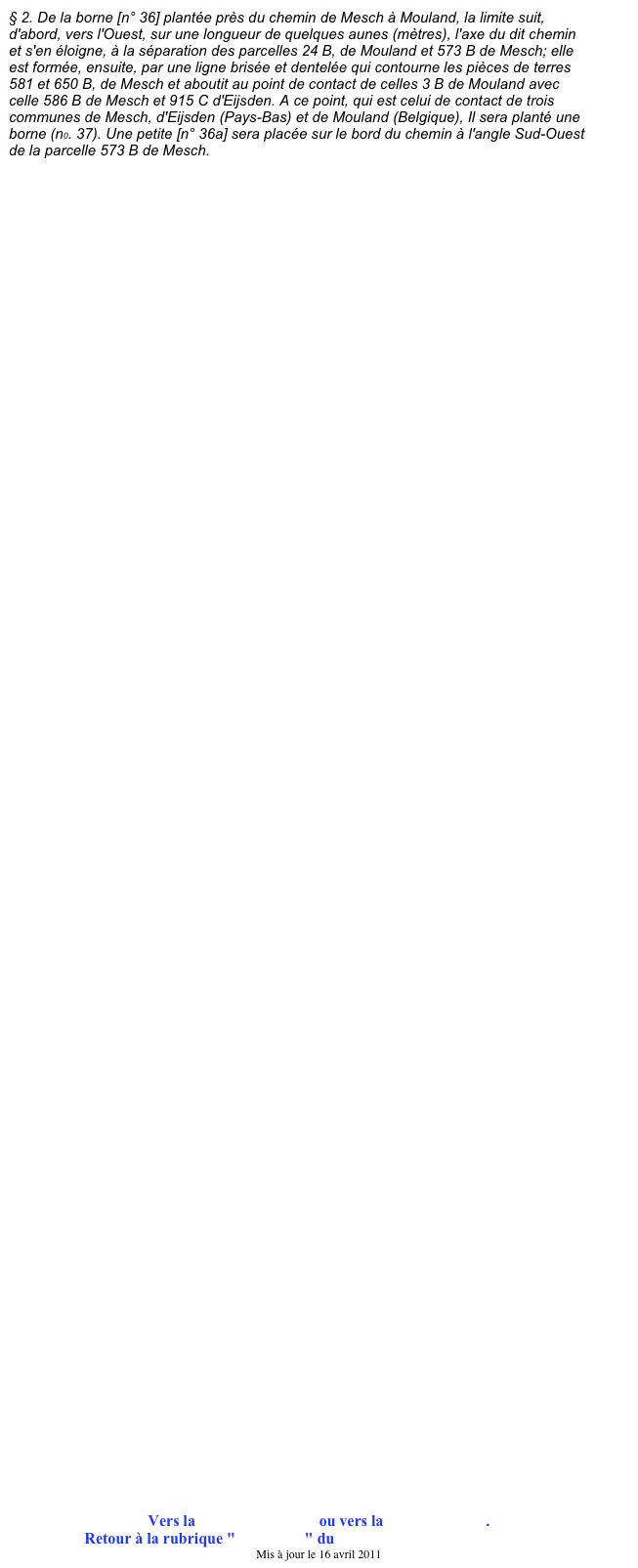 § 2. De la borne [n° 36] plantée près du chemin de Mesch à Mouland, la limite suit, d'abord, vers l'Ouest, sur une longueur de quelques aunes (mètres), l'axe du dit chemin et s'en éloigne, à la séparation des parcelles 24 B, de Mouland et 573 B de Mesch; elle est formée, ensuite, par une ligne brisée et dentelée qui contourne les pièces de terres 581 et 650 B, de Mesch et aboutit au point de contact de celles 3 B de Mouland avec celle 586 B de Mesch et 915 C d'Eijsden. A ce point, qui est celui de contact de trois communes de Mesch, d'Eijsden (Pays-Bas) et de Mouland (Belgique), Il sera planté une borne (n0. 37). Une petite [n° 36a] sera placée sur le bord du chemin à l'angle Sud-Ouest de la parcelle 573 B de Mesch.









































































Vers la borne précédente ou vers la borne suivante.
Retour à la rubrique "Ma région" du site de Jean-Louis XHONNEUX
Mis à jour le 16 avril 2011